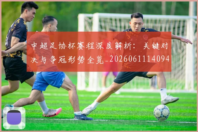 中超足协杯赛程深度解析：关键对决与争冠形势全览_20260611140946