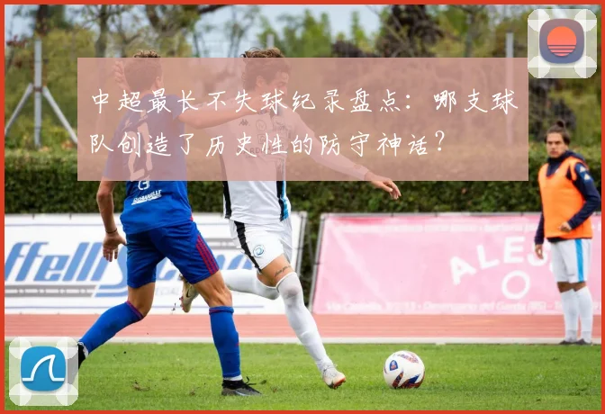 中超最长不失球纪录盘点：哪支球队创造了历史性的防守神话？